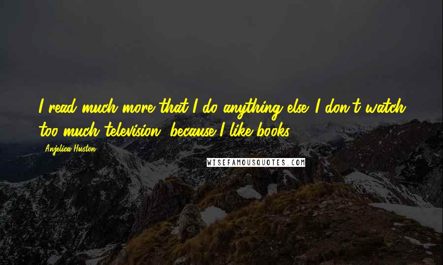 Anjelica Huston Quotes: I read much more that I do anything else. I don't watch too much television, because I like books.