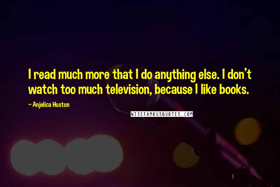 Anjelica Huston Quotes: I read much more that I do anything else. I don't watch too much television, because I like books.