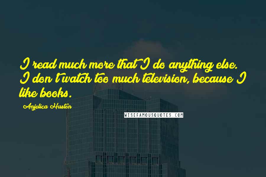 Anjelica Huston Quotes: I read much more that I do anything else. I don't watch too much television, because I like books.