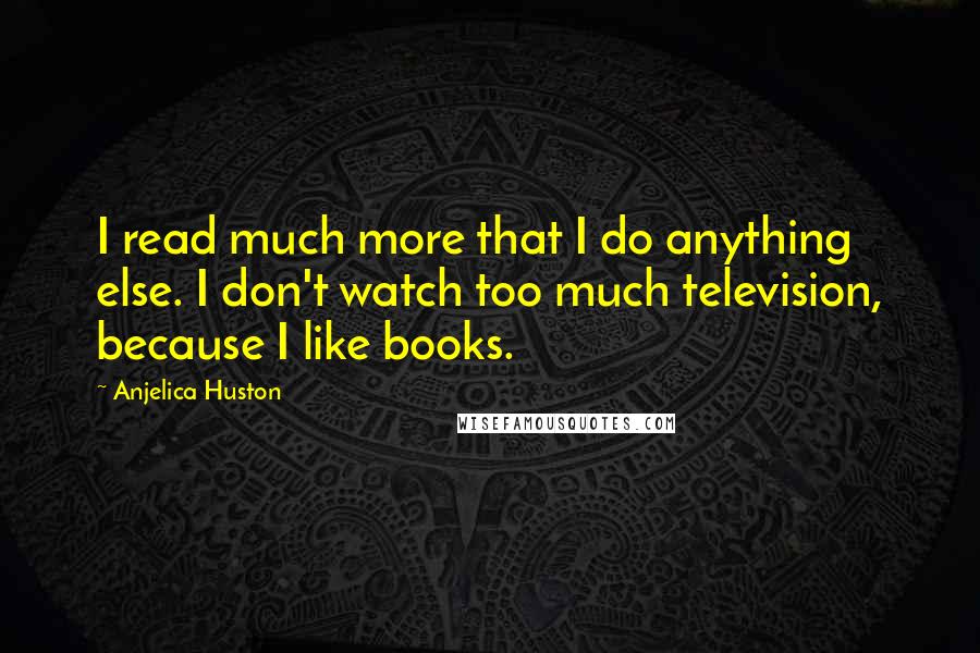 Anjelica Huston Quotes: I read much more that I do anything else. I don't watch too much television, because I like books.