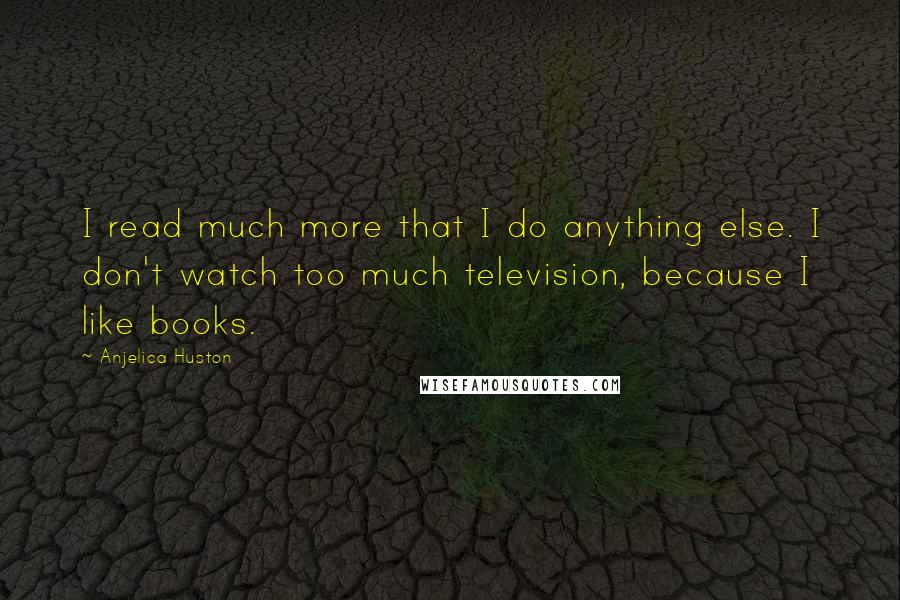 Anjelica Huston Quotes: I read much more that I do anything else. I don't watch too much television, because I like books.