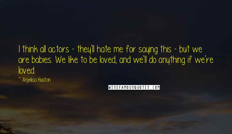 Anjelica Huston Quotes: I think all actors - they'll hate me for saying this - but we are babies. We like to be loved, and we'll do anything if we're loved.