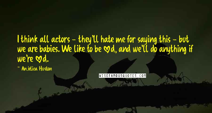 Anjelica Huston Quotes: I think all actors - they'll hate me for saying this - but we are babies. We like to be loved, and we'll do anything if we're loved.