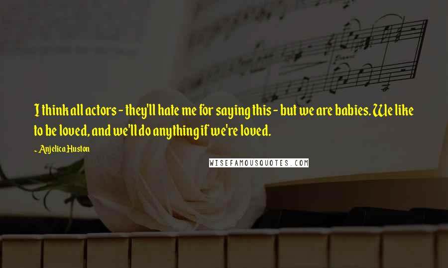 Anjelica Huston Quotes: I think all actors - they'll hate me for saying this - but we are babies. We like to be loved, and we'll do anything if we're loved.