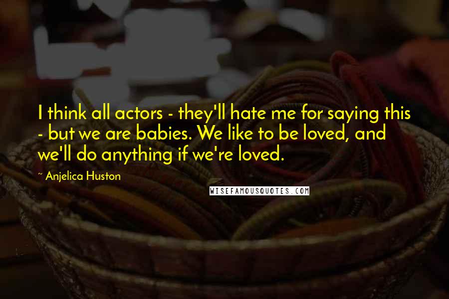 Anjelica Huston Quotes: I think all actors - they'll hate me for saying this - but we are babies. We like to be loved, and we'll do anything if we're loved.