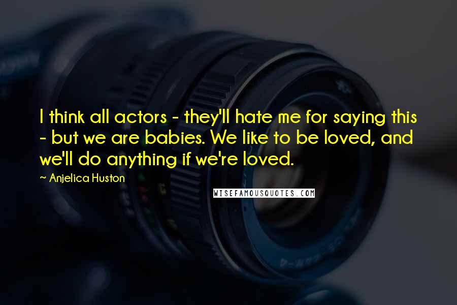 Anjelica Huston Quotes: I think all actors - they'll hate me for saying this - but we are babies. We like to be loved, and we'll do anything if we're loved.