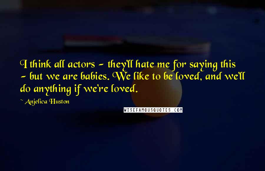 Anjelica Huston Quotes: I think all actors - they'll hate me for saying this - but we are babies. We like to be loved, and we'll do anything if we're loved.