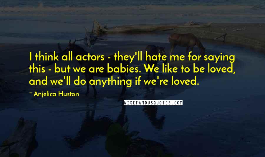 Anjelica Huston Quotes: I think all actors - they'll hate me for saying this - but we are babies. We like to be loved, and we'll do anything if we're loved.