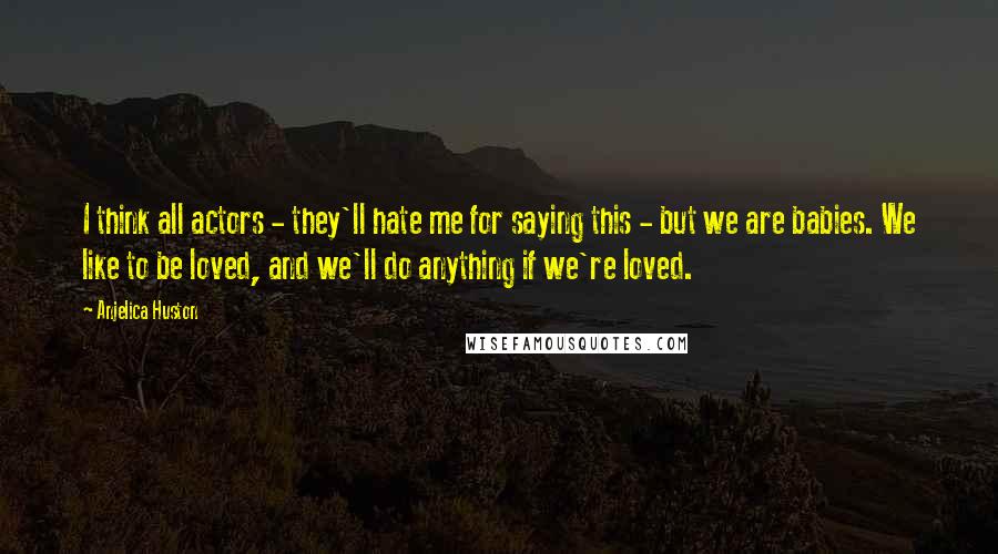 Anjelica Huston Quotes: I think all actors - they'll hate me for saying this - but we are babies. We like to be loved, and we'll do anything if we're loved.