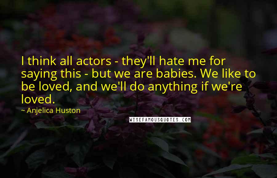 Anjelica Huston Quotes: I think all actors - they'll hate me for saying this - but we are babies. We like to be loved, and we'll do anything if we're loved.