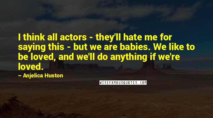 Anjelica Huston Quotes: I think all actors - they'll hate me for saying this - but we are babies. We like to be loved, and we'll do anything if we're loved.