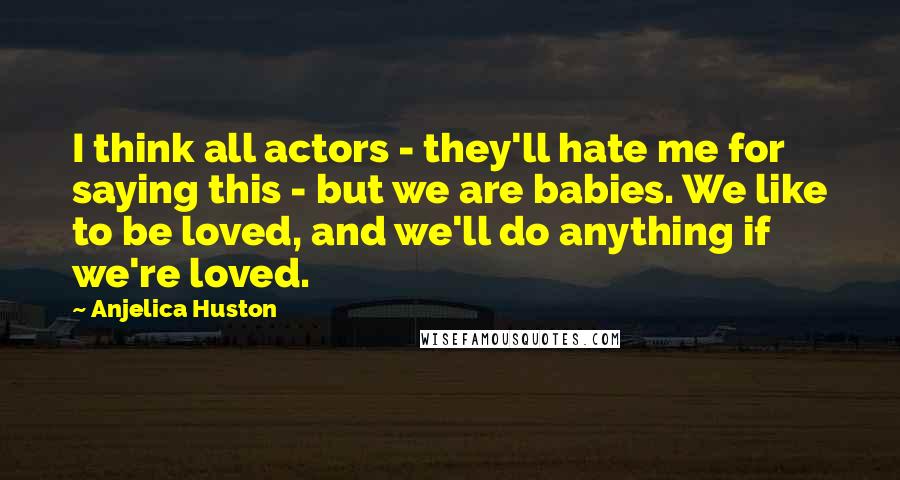 Anjelica Huston Quotes: I think all actors - they'll hate me for saying this - but we are babies. We like to be loved, and we'll do anything if we're loved.