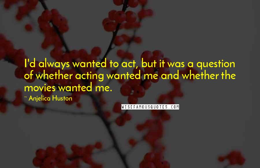 Anjelica Huston Quotes: I'd always wanted to act, but it was a question of whether acting wanted me and whether the movies wanted me.