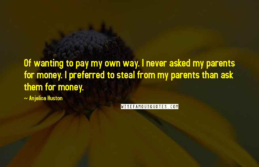 Anjelica Huston Quotes: Of wanting to pay my own way. I never asked my parents for money. I preferred to steal from my parents than ask them for money.