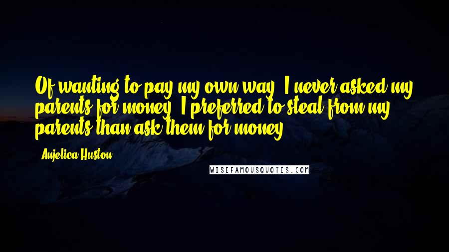 Anjelica Huston Quotes: Of wanting to pay my own way. I never asked my parents for money. I preferred to steal from my parents than ask them for money.