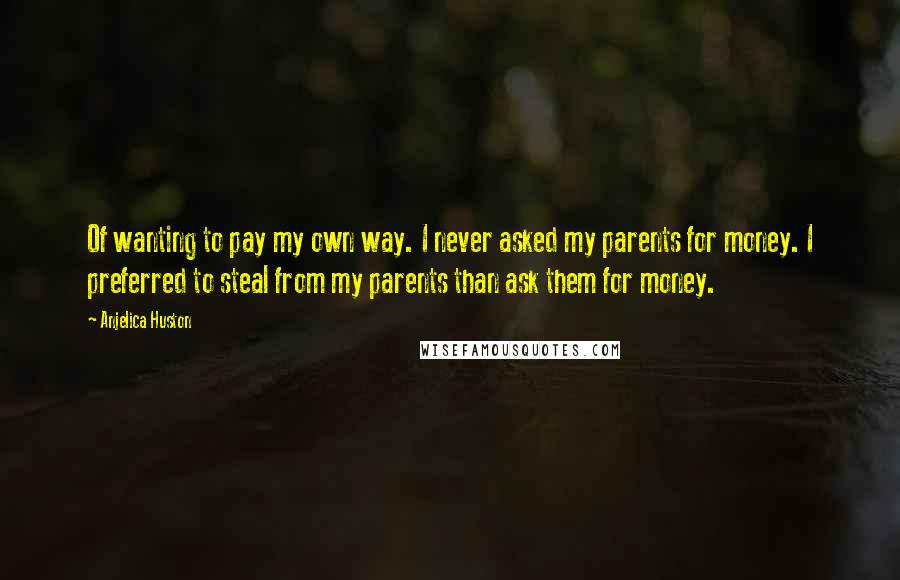 Anjelica Huston Quotes: Of wanting to pay my own way. I never asked my parents for money. I preferred to steal from my parents than ask them for money.