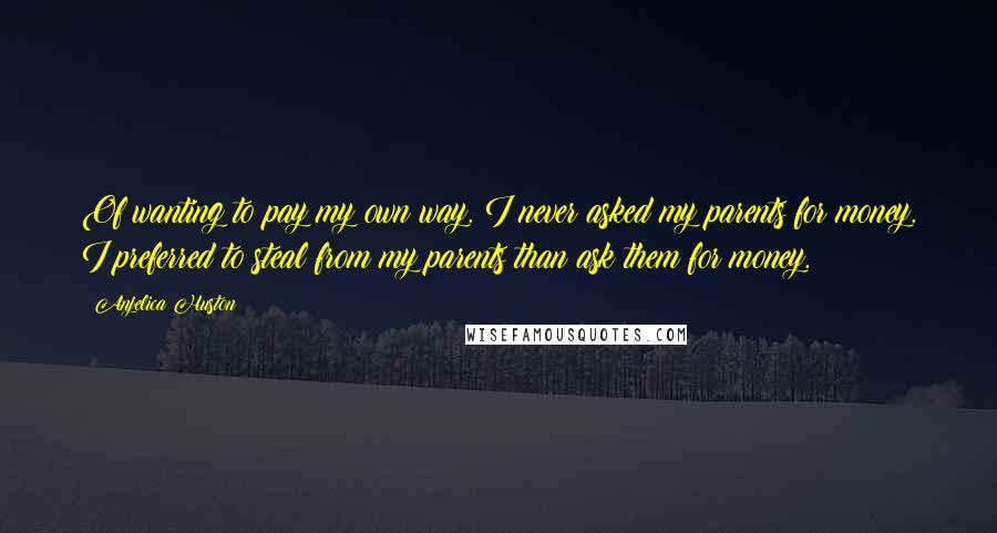 Anjelica Huston Quotes: Of wanting to pay my own way. I never asked my parents for money. I preferred to steal from my parents than ask them for money.