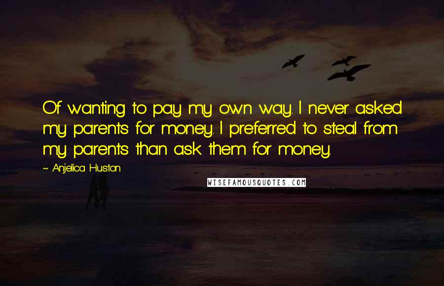 Anjelica Huston Quotes: Of wanting to pay my own way. I never asked my parents for money. I preferred to steal from my parents than ask them for money.