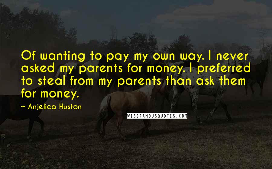 Anjelica Huston Quotes: Of wanting to pay my own way. I never asked my parents for money. I preferred to steal from my parents than ask them for money.