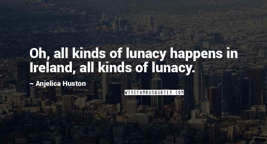 Anjelica Huston Quotes: Oh, all kinds of lunacy happens in Ireland, all kinds of lunacy.