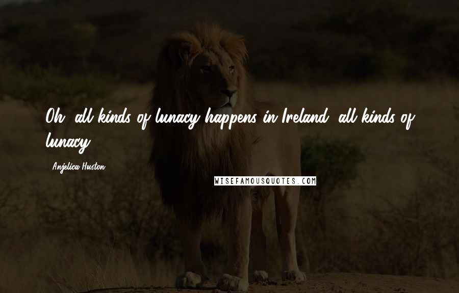 Anjelica Huston Quotes: Oh, all kinds of lunacy happens in Ireland, all kinds of lunacy.
