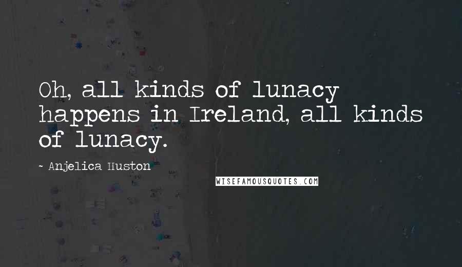 Anjelica Huston Quotes: Oh, all kinds of lunacy happens in Ireland, all kinds of lunacy.