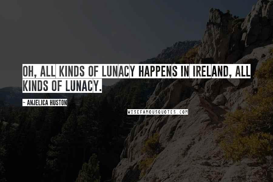 Anjelica Huston Quotes: Oh, all kinds of lunacy happens in Ireland, all kinds of lunacy.