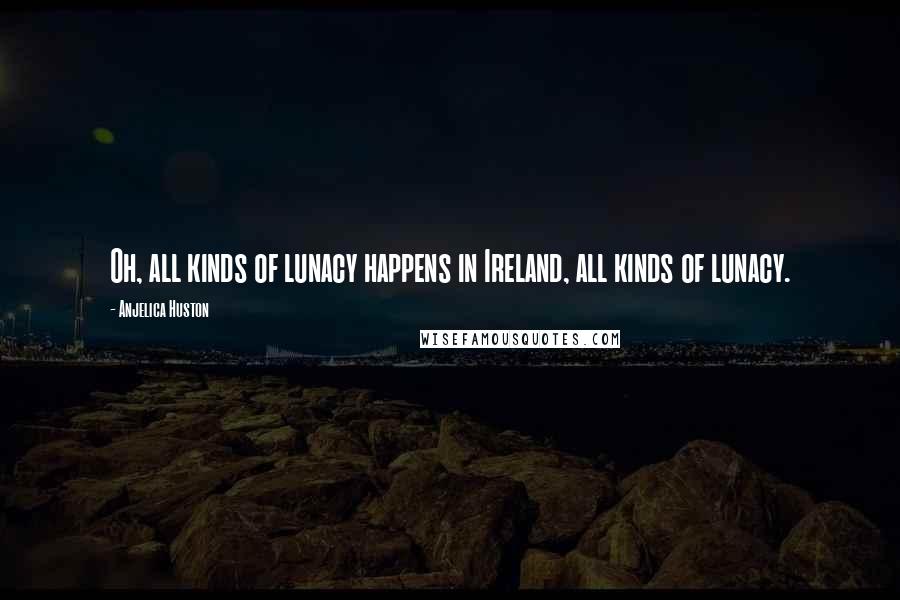 Anjelica Huston Quotes: Oh, all kinds of lunacy happens in Ireland, all kinds of lunacy.