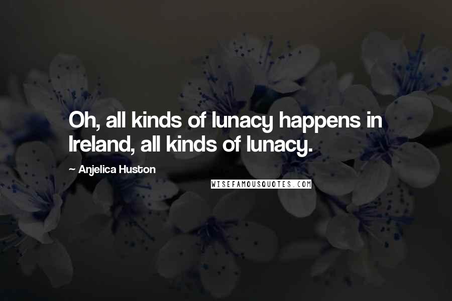 Anjelica Huston Quotes: Oh, all kinds of lunacy happens in Ireland, all kinds of lunacy.