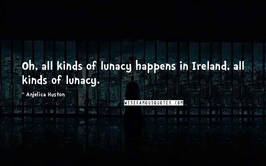 Anjelica Huston Quotes: Oh, all kinds of lunacy happens in Ireland, all kinds of lunacy.