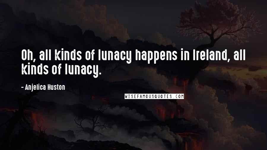 Anjelica Huston Quotes: Oh, all kinds of lunacy happens in Ireland, all kinds of lunacy.