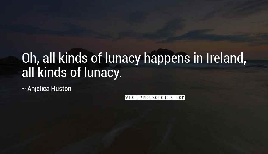 Anjelica Huston Quotes: Oh, all kinds of lunacy happens in Ireland, all kinds of lunacy.