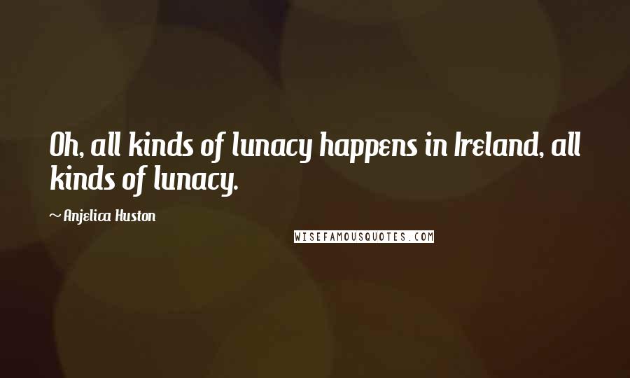 Anjelica Huston Quotes: Oh, all kinds of lunacy happens in Ireland, all kinds of lunacy.
