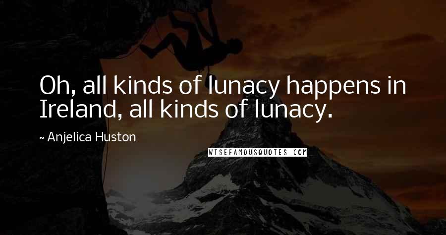 Anjelica Huston Quotes: Oh, all kinds of lunacy happens in Ireland, all kinds of lunacy.