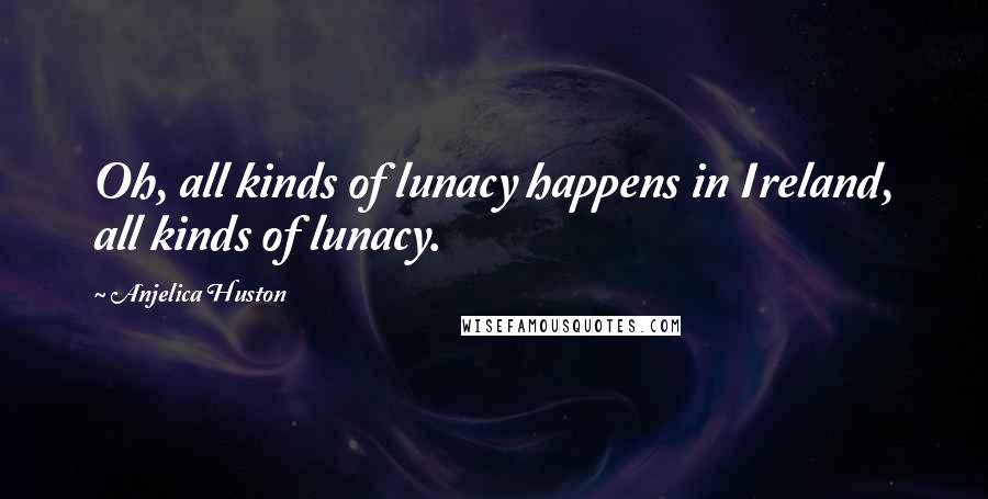 Anjelica Huston Quotes: Oh, all kinds of lunacy happens in Ireland, all kinds of lunacy.
