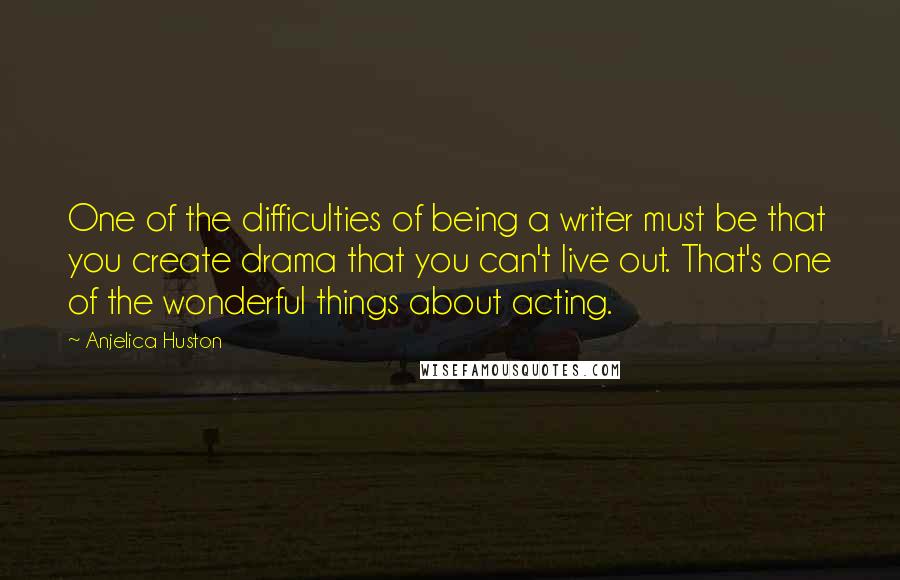 Anjelica Huston Quotes: One of the difficulties of being a writer must be that you create drama that you can't live out. That's one of the wonderful things about acting.