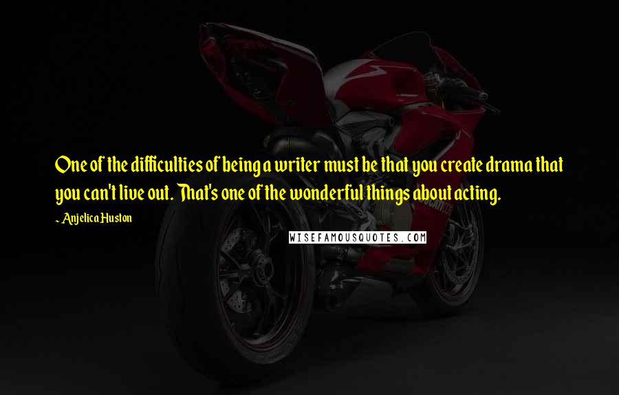 Anjelica Huston Quotes: One of the difficulties of being a writer must be that you create drama that you can't live out. That's one of the wonderful things about acting.