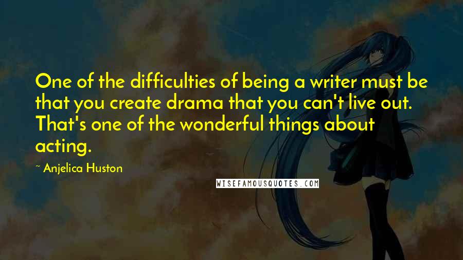 Anjelica Huston Quotes: One of the difficulties of being a writer must be that you create drama that you can't live out. That's one of the wonderful things about acting.