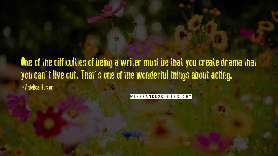 Anjelica Huston Quotes: One of the difficulties of being a writer must be that you create drama that you can't live out. That's one of the wonderful things about acting.