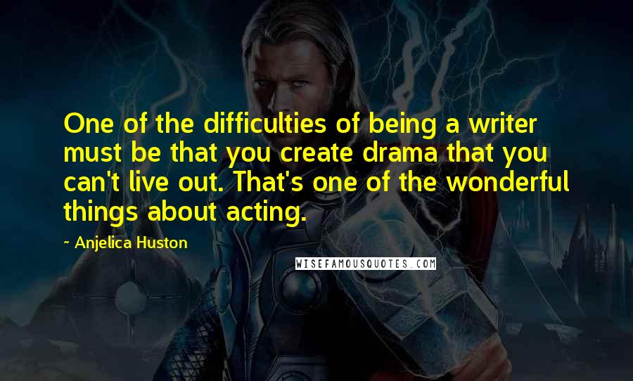 Anjelica Huston Quotes: One of the difficulties of being a writer must be that you create drama that you can't live out. That's one of the wonderful things about acting.