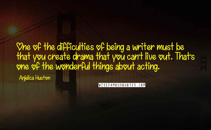 Anjelica Huston Quotes: One of the difficulties of being a writer must be that you create drama that you can't live out. That's one of the wonderful things about acting.