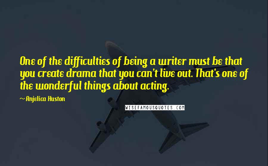 Anjelica Huston Quotes: One of the difficulties of being a writer must be that you create drama that you can't live out. That's one of the wonderful things about acting.