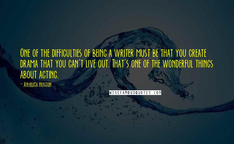 Anjelica Huston Quotes: One of the difficulties of being a writer must be that you create drama that you can't live out. That's one of the wonderful things about acting.