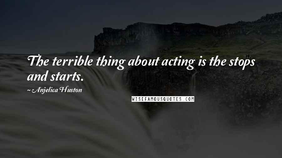 Anjelica Huston Quotes: The terrible thing about acting is the stops and starts.