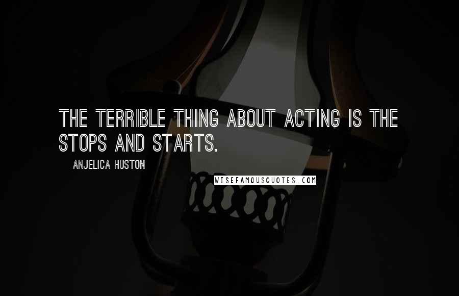 Anjelica Huston Quotes: The terrible thing about acting is the stops and starts.