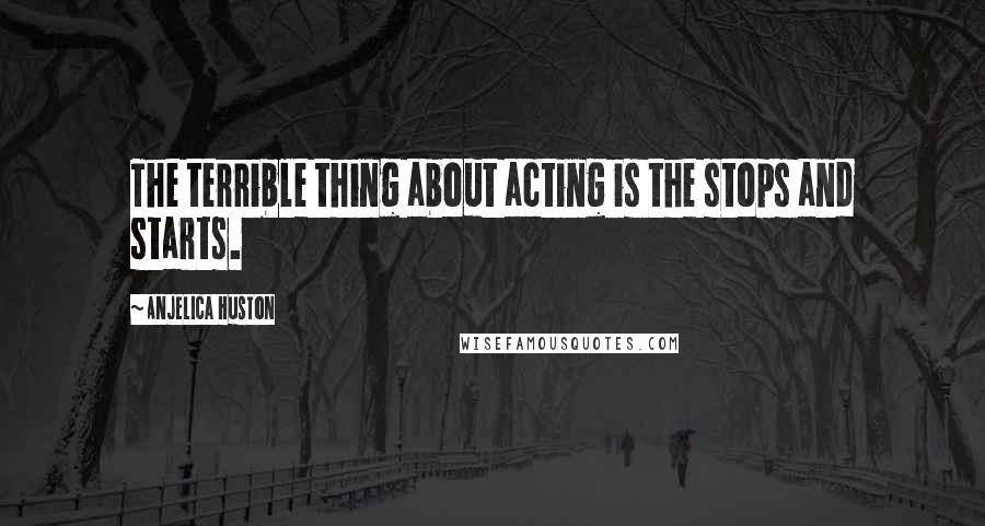 Anjelica Huston Quotes: The terrible thing about acting is the stops and starts.