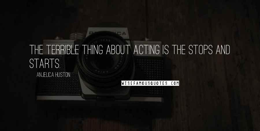 Anjelica Huston Quotes: The terrible thing about acting is the stops and starts.