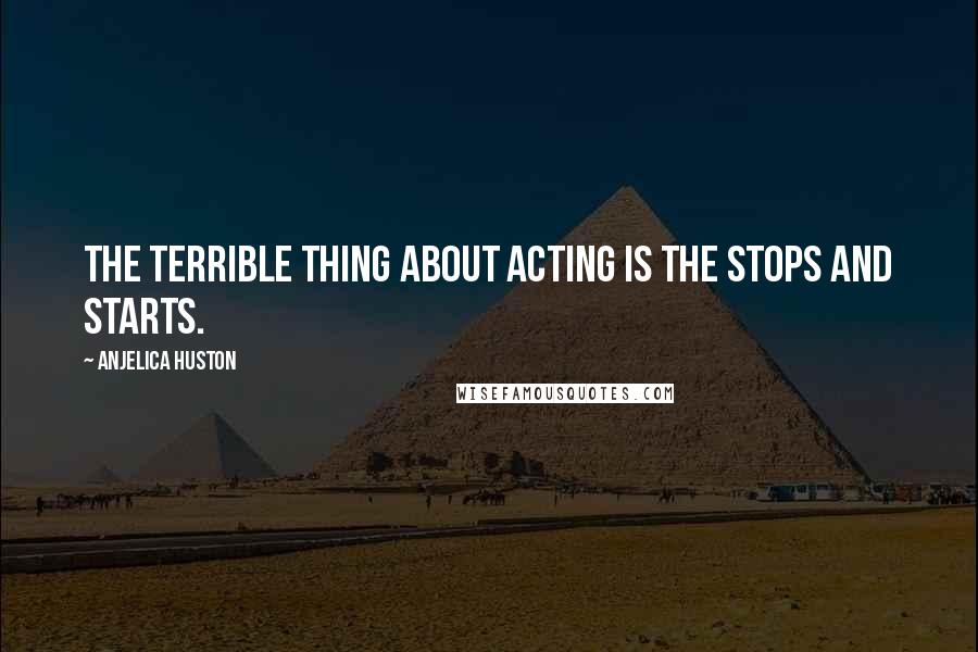 Anjelica Huston Quotes: The terrible thing about acting is the stops and starts.