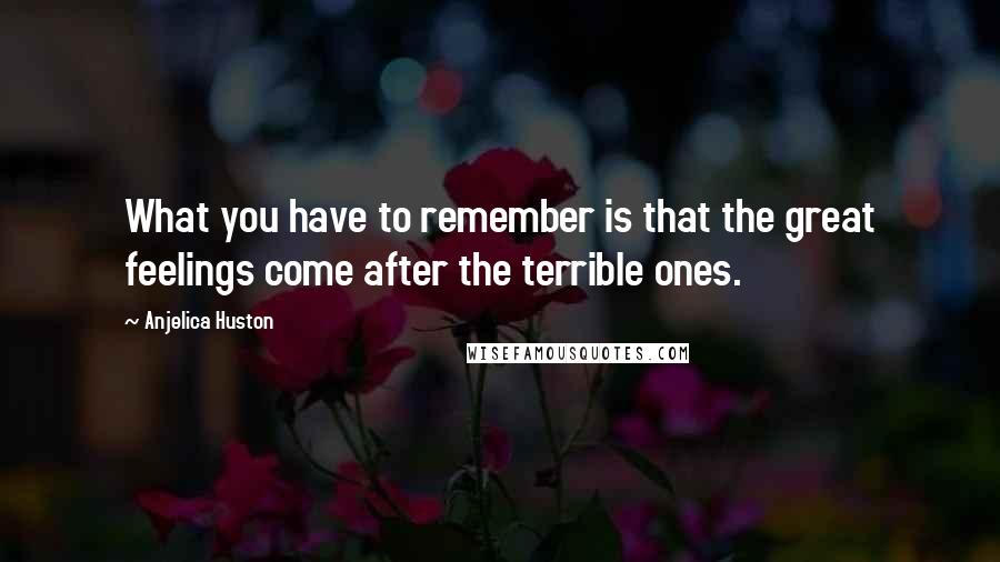 Anjelica Huston Quotes: What you have to remember is that the great feelings come after the terrible ones.