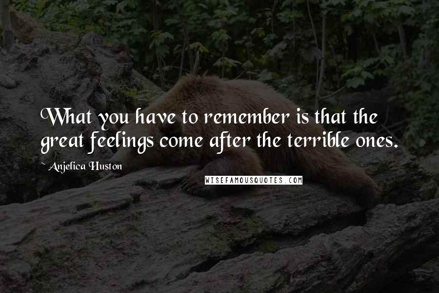 Anjelica Huston Quotes: What you have to remember is that the great feelings come after the terrible ones.